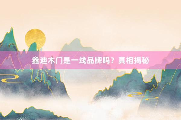 鑫迪木门是一线品牌吗？真相揭秘