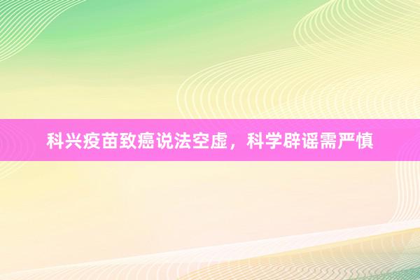 科兴疫苗致癌说法空虚，科学辟谣需严慎
