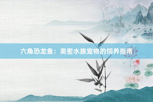 六角恐龙鱼：奥密水族宠物的饲养指南