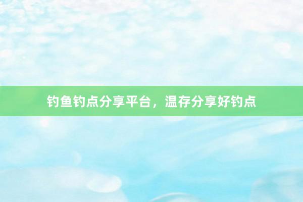 钓鱼钓点分享平台，温存分享好钓点